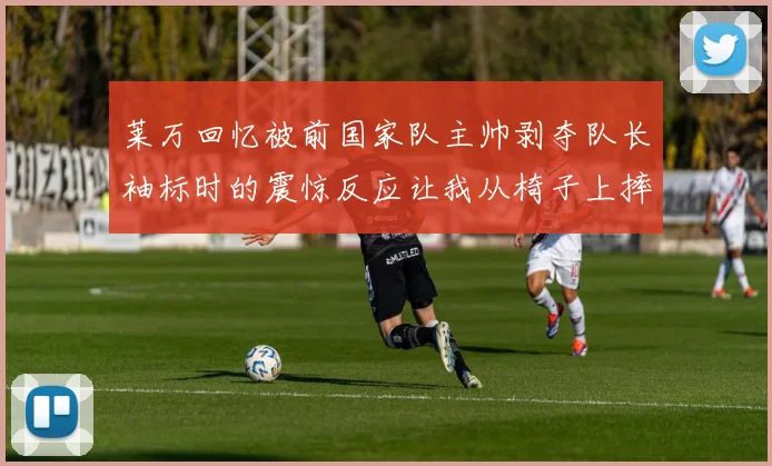 莱万回忆被前国家队主帅剥夺队长袖标时的震惊反应让我从椅子上摔了下来