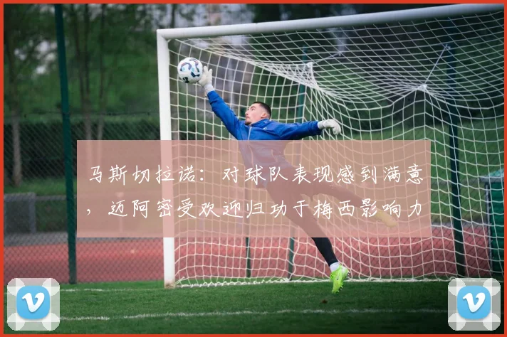 马斯切拉诺：对球队表现感到满意，迈阿密受欢迎归功于梅西影响力