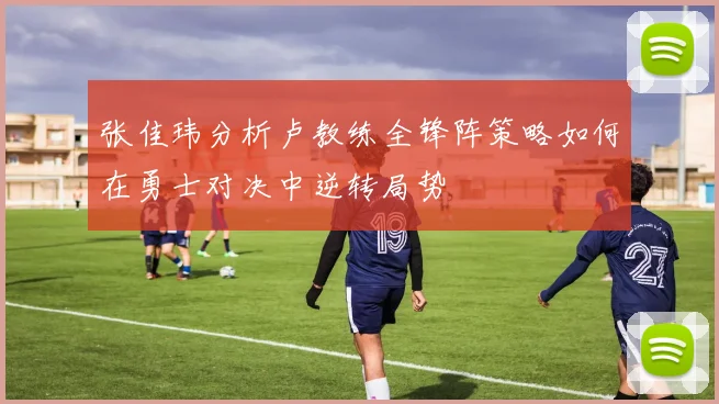 张佳玮分析卢教练全锋阵策略如何在勇士对决中逆转局势