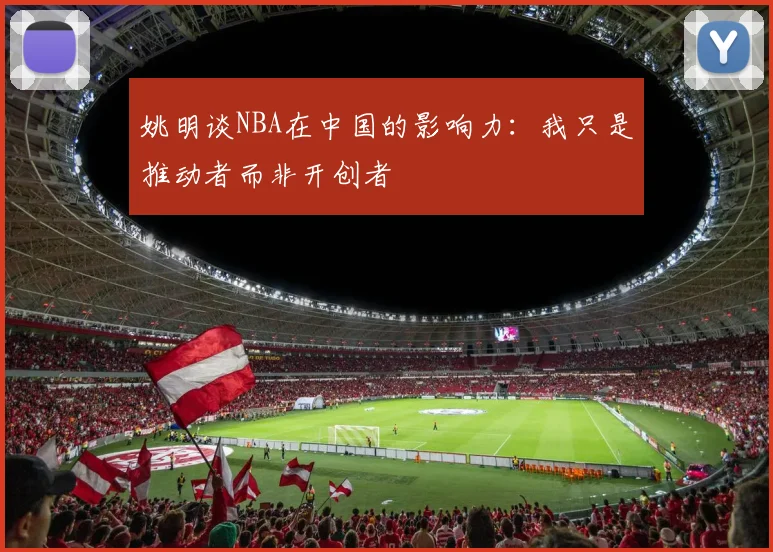 姚明谈NBA在中国的影响力：我只是推动者而非开创者