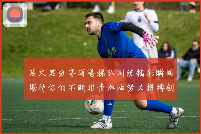 吕文君分享海港梯队训练精彩瞬间期待你们不断进步加油努力拼搏创造辉煌