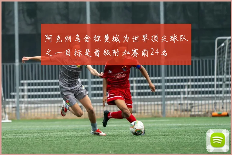 阿克利乌舍称曼城为世界顶尖球队之一目标是晋级附加赛前24名