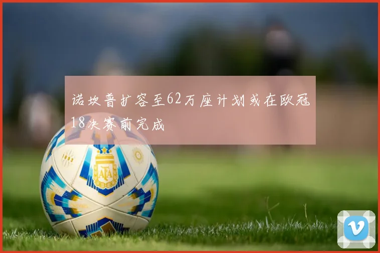 诺坎普扩容至62万座计划或在欧冠18决赛前完成