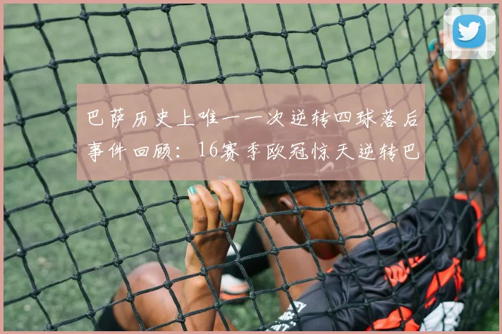 巴萨历史上唯一一次逆转四球落后事件回顾：16赛季欧冠惊天逆转巴黎