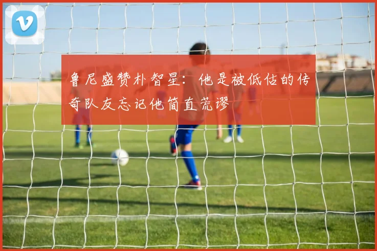 鲁尼盛赞朴智星：他是被低估的传奇队友忘记他简直荒谬