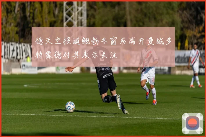 德天空报道鲍勃冬窗或离开曼城多特蒙德对其表示关注