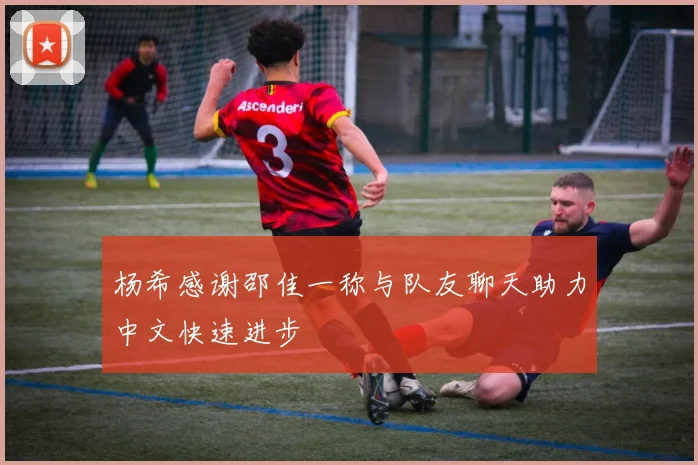 杨希感谢邵佳一称与队友聊天助力中文快速进步