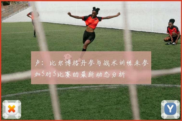 卢：比尔博格丹参与战术训练未参加5对5比赛的最新动态分析