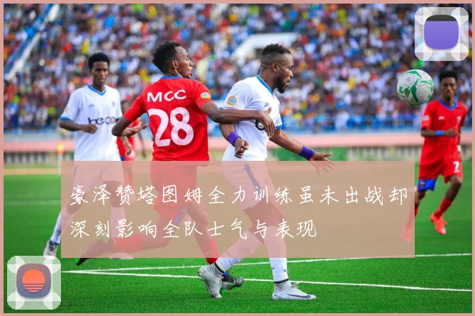 豪泽赞塔图姆全力训练虽未出战却深刻影响全队士气与表现