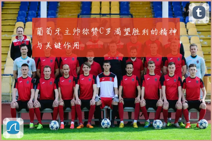 葡萄牙主帅称赞C罗渴望胜利的精神与关键作用