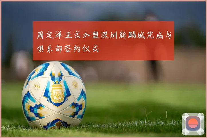周定洋正式加盟深圳新鹏城完成与俱乐部签约仪式