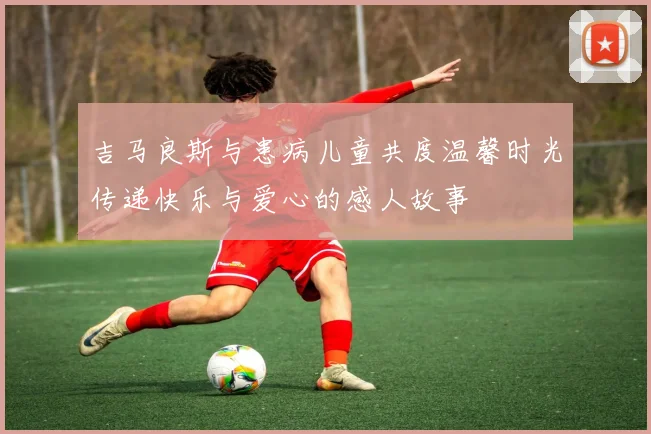 吉马良斯与患病儿童共度温馨时光传递快乐与爱心的感人故事