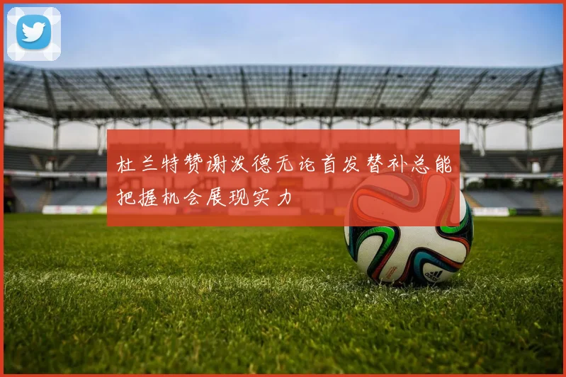 杜兰特赞谢泼德无论首发替补总能把握机会展现实力