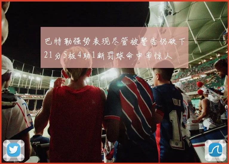 巴特勒强势表现尽管被警告仍砍下21分5板4助1断罚球命中率惊人