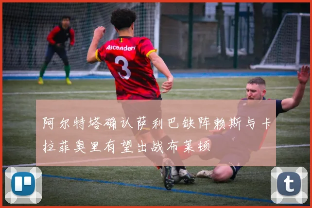 阿尔特塔确认萨利巴缺阵赖斯与卡拉菲奥里有望出战布莱顿