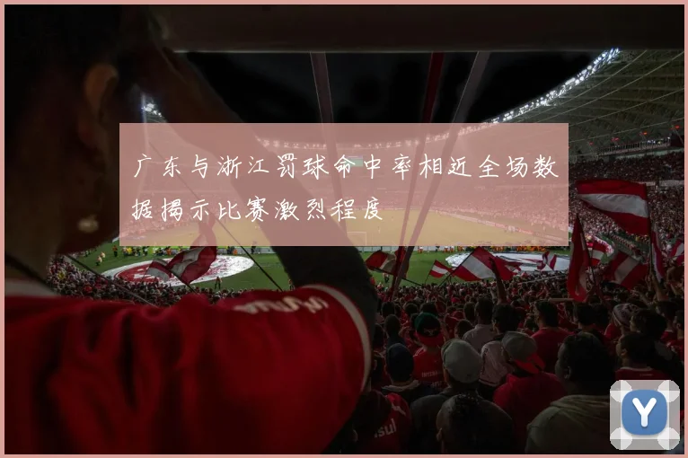 广东与浙江罚球命中率相近全场数据揭示比赛激烈程度