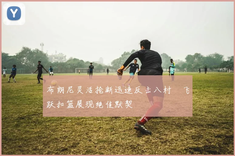 布朗尼灵活抢断迅速反击八村塁飞跃扣篮展现绝佳默契