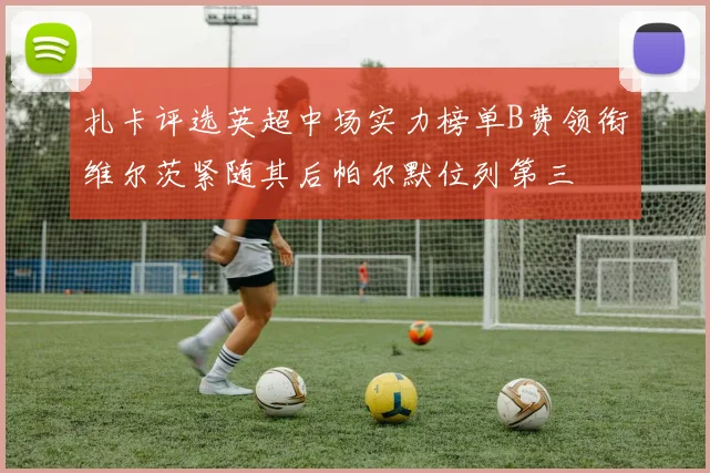 扎卡评选英超中场实力榜单B费领衔维尔茨紧随其后帕尔默位列第三