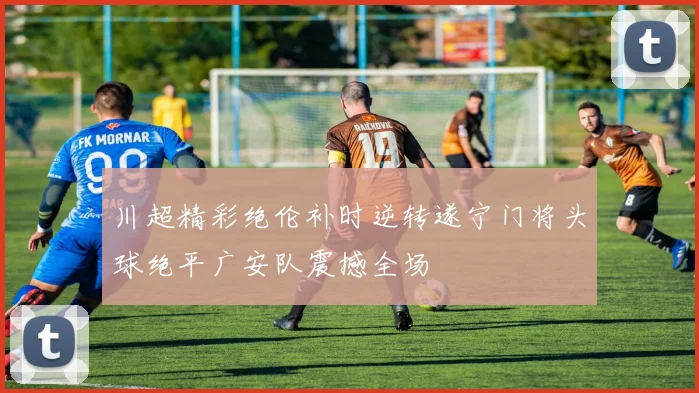 川超精彩绝伦补时逆转遂宁门将头球绝平广安队震撼全场