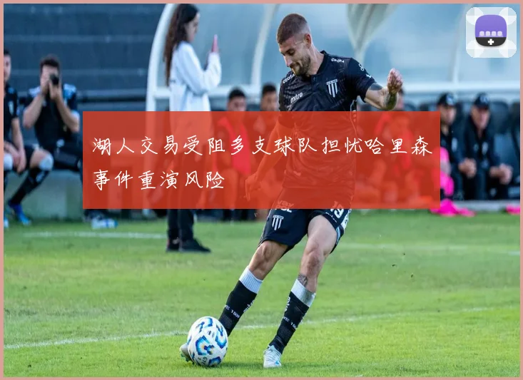 湖人交易受阻多支球队担忧哈里森事件重演风险