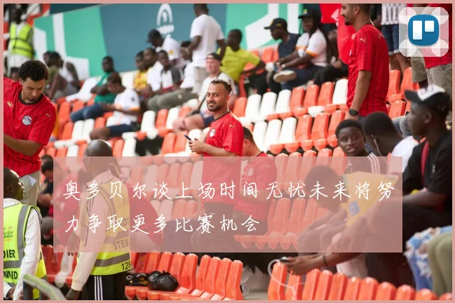 奥多贝尔谈上场时间无忧未来将努力争取更多比赛机会