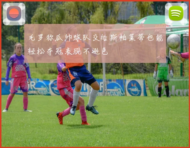 毛罗称瓜帅球队交给斯帕莱蒂也能轻松夺冠表现不逊色