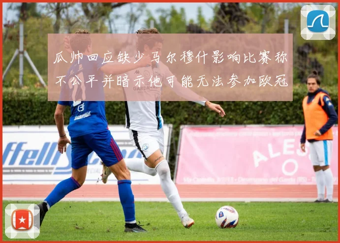 瓜帅回应缺少马尔穆什影响比赛称不公平并暗示他可能无法参加欧冠