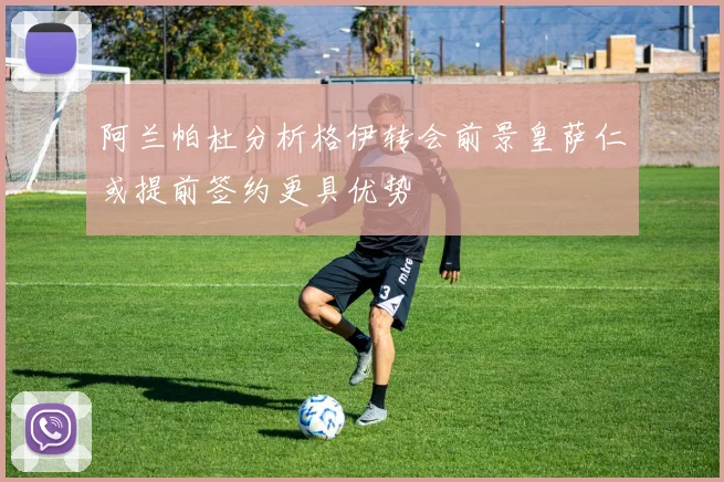 阿兰帕杜分析格伊转会前景皇萨仁或提前签约更具优势