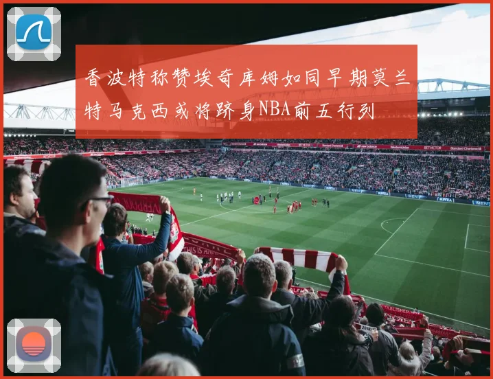 香波特称赞埃奇库姆如同早期莫兰特马克西或将跻身NBA前五行列