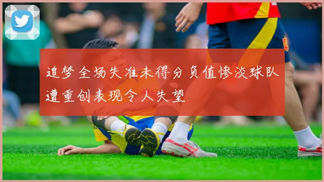 追梦全场失准未得分负值惨淡球队遭重创表现令人失望