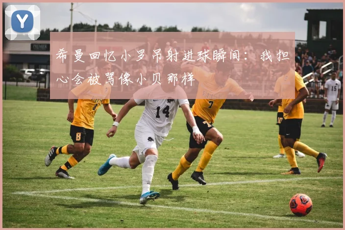 希曼回忆小罗吊射进球瞬间：我担心会被骂像小贝那样