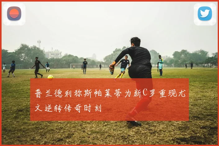 普兰德利称斯帕莱蒂为新C罗重现尤文逆转传奇时刻