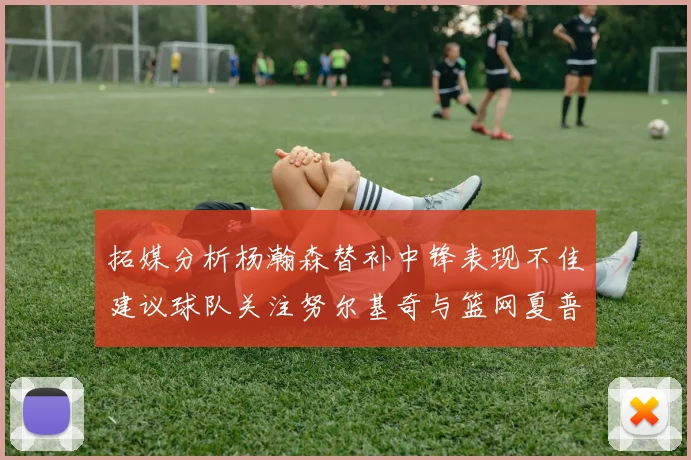 拓媒分析杨瀚森替补中锋表现不佳建议球队关注努尔基奇与篮网夏普