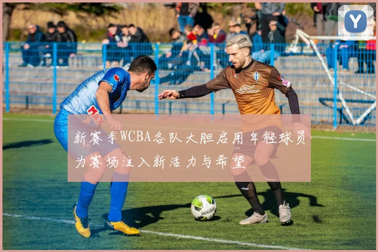 新赛季WCBA各队大胆启用年轻球员为赛场注入新活力与希望