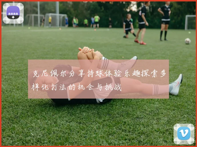 克尼佩尔分享持球体验乐趣探索多样化打法的机会与挑战