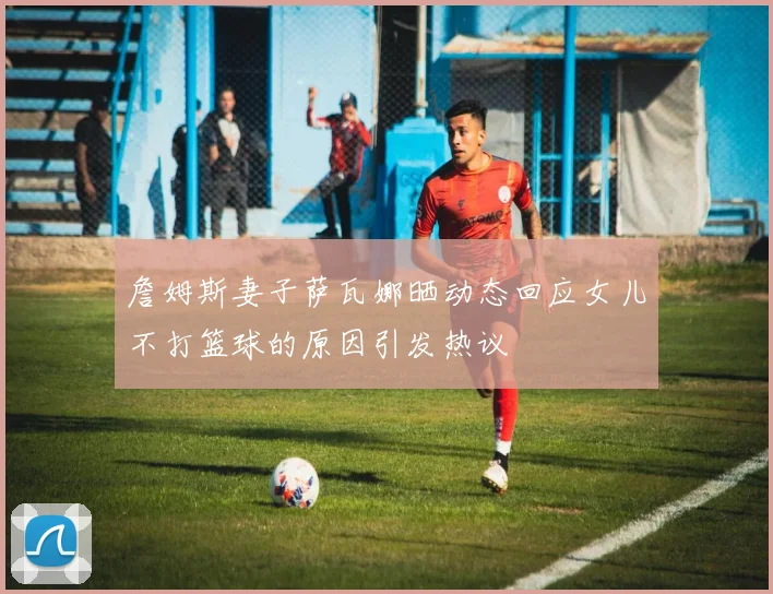 詹姆斯妻子萨瓦娜晒动态回应女儿不打篮球的原因引发热议