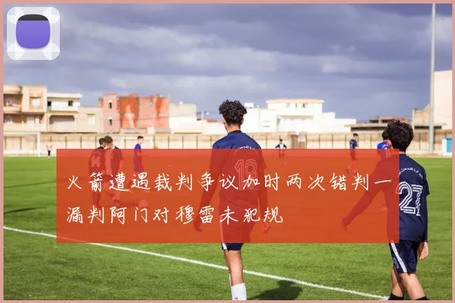 火箭遭遇裁判争议加时两次错判一漏判阿门对穆雷未犯规