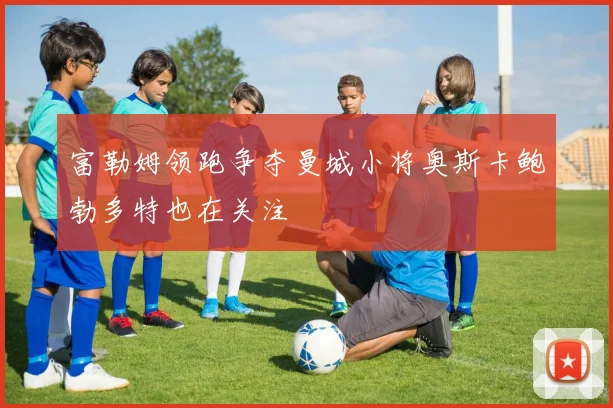 富勒姆领跑争夺曼城小将奥斯卡鲍勃多特也在关注