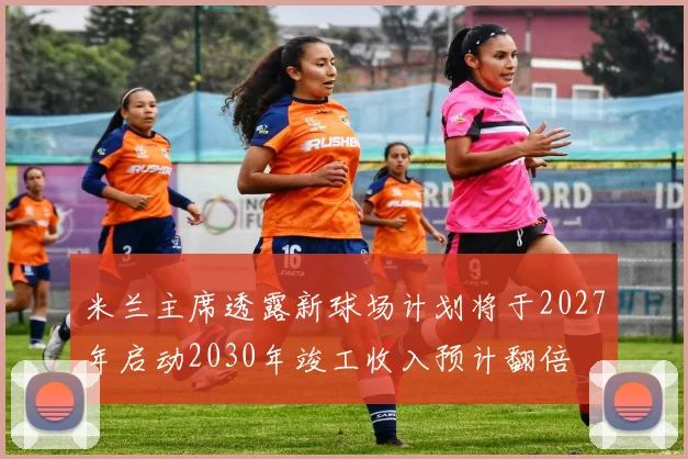米兰主席透露新球场计划将于2027年启动2030年竣工收入预计翻倍