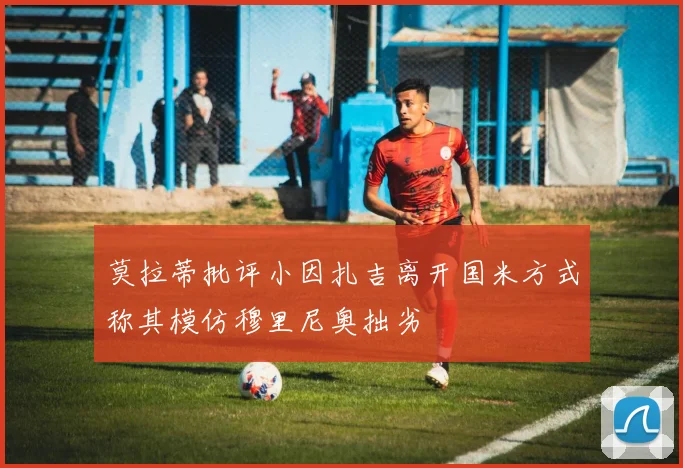 莫拉蒂批评小因扎吉离开国米方式称其模仿穆里尼奥拙劣